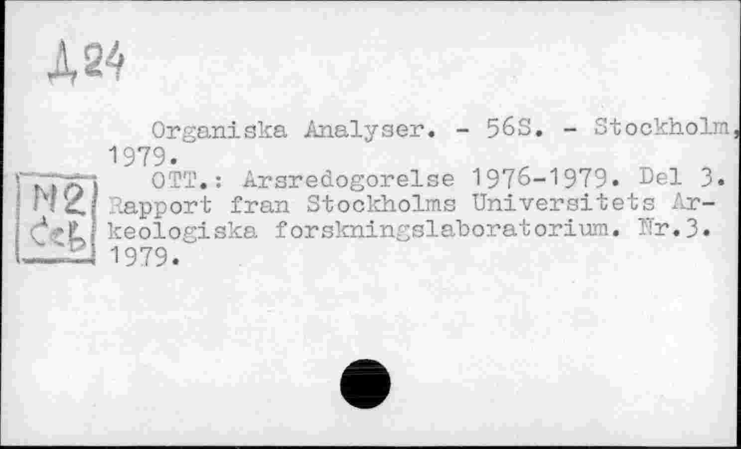 ﻿Д24
■' ■’ Г' I N2
I CeÊ>
Organiska Analyser. - 56S. - Stockholm 1979.
OTT.: Arsredogorelse 1976-1979. Del 3. Rapport fran Stockholms Universitets Ar-keologiska forskningslaboratorium. Tïr.3. 1979.